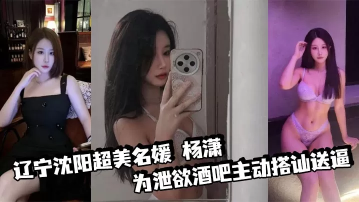 辽宁沈阳超美名媛 杨潇 为泄欲酒吧主动搭讪送逼 身材火辣沉迷肛交 三洞已被开发到极致!